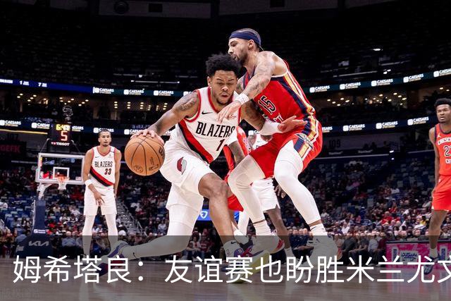 姆希塔良：友谊赛也盼胜米兰尤文，世界杯看得不多