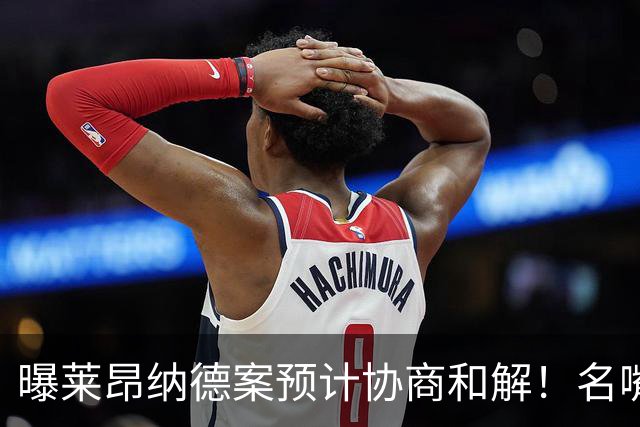 曝莱昂纳德案预计协商和解！名嘴要求重罚：鲍尔默和小卡都该禁赛一年