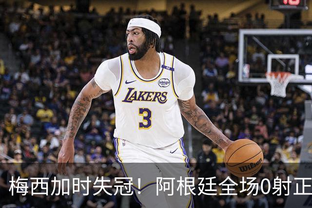 梅西加时失冠！阿根廷全场0射正，三届决赛首发无人能及