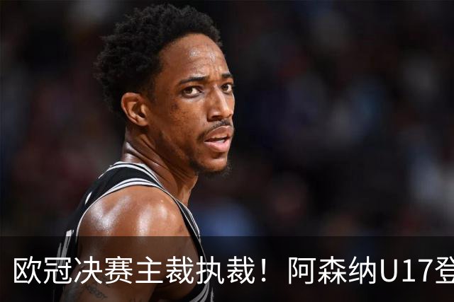 欧冠决赛主裁执裁！阿森纳U17登门挑战，中国参赛名单与赛程公布