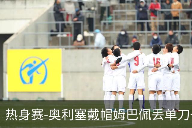 热身赛-奥利塞戴帽姆巴佩丢单刀+进球被吹 法国3-1北爱尔兰