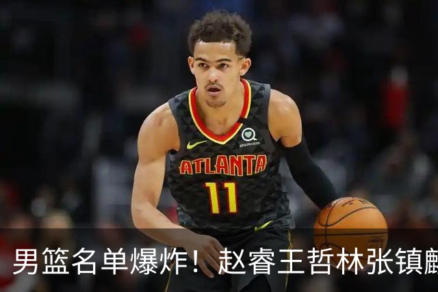 男篮名单爆炸！赵睿王哲林张镇麟全落选，但最扎心是高诗岩进去了