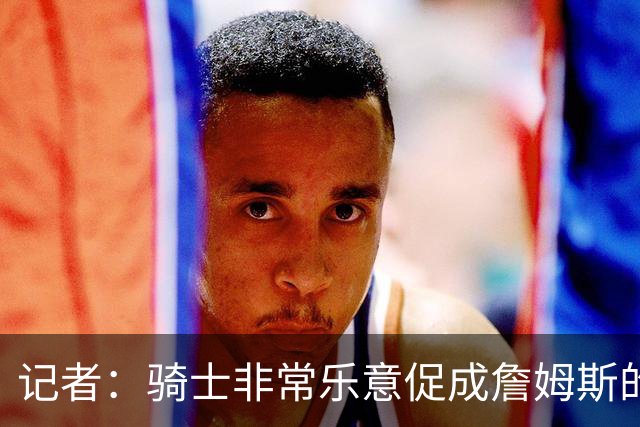 记者：骑士非常乐意促成詹姆斯的回归 已策划签换或交易特例方案