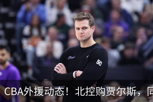 CBA外援动态！北控购贾尔斯，同曦签双能卫小外，北京有意桑普森